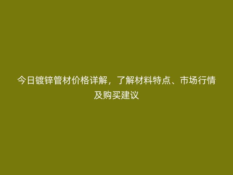 今日鍍鋅管材價格詳解，了解材料特點、市場行情及購買建議