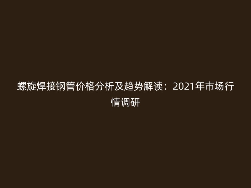 螺旋焊接鋼管價格分析及趨勢解讀：2021年市場行情調(diào)研
