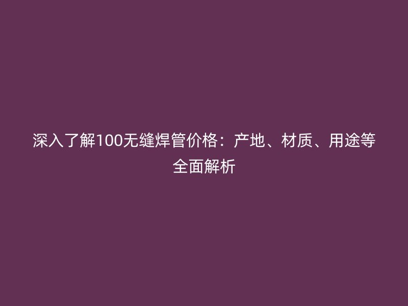 深入了解100無縫焊管價(jià)格：產(chǎn)地、材質(zhì)、用途等全面解析
