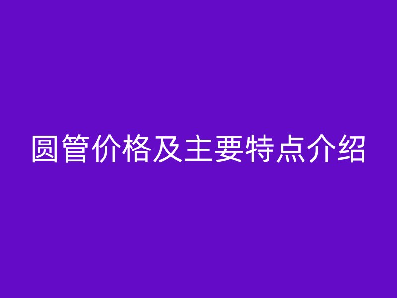 圓管價格及主要特點(diǎn)介紹