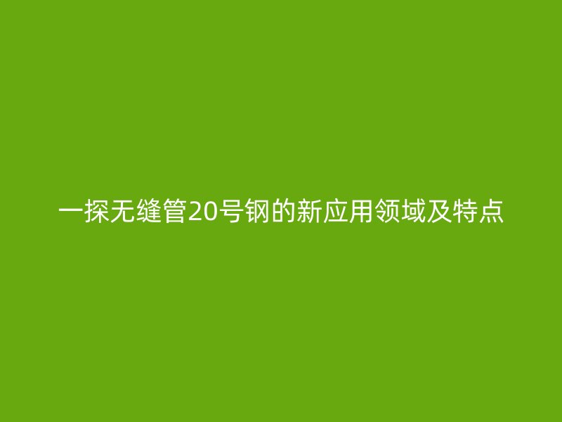 一探無縫管20號鋼的新應(yīng)用領(lǐng)域及特點