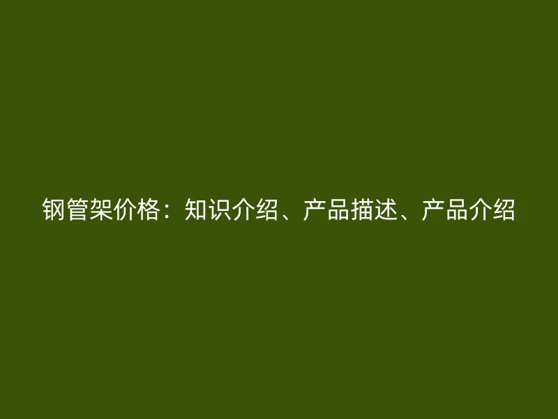 鋼管架價(jià)格：知識(shí)介紹、產(chǎn)品描述、產(chǎn)品介紹