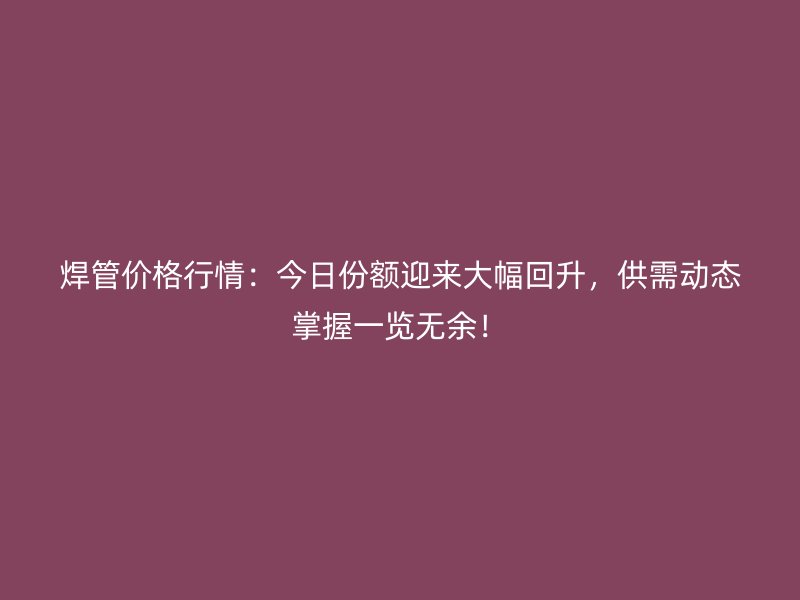 焊管價格行情：今日份額迎來大幅回升，供需動態(tài)掌握一覽無余！
