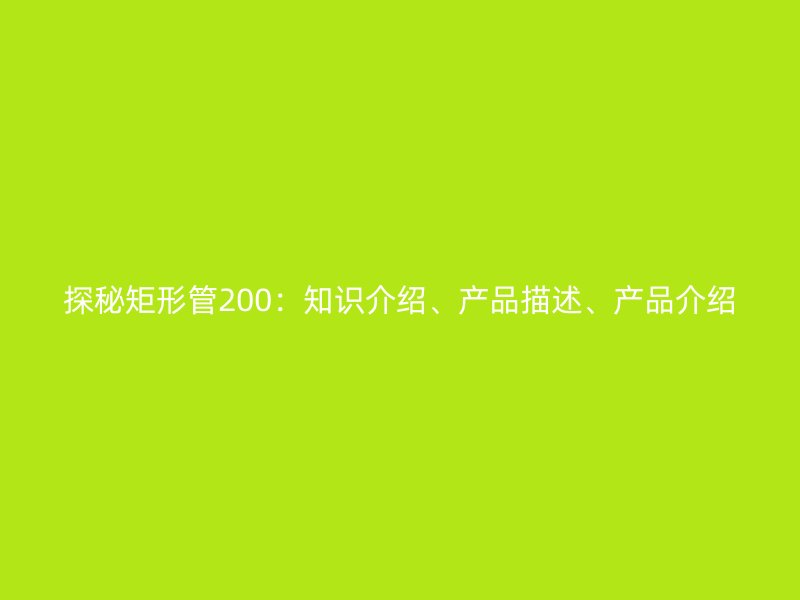 探秘矩形管200：知識(shí)介紹、產(chǎn)品描述、產(chǎn)品介紹