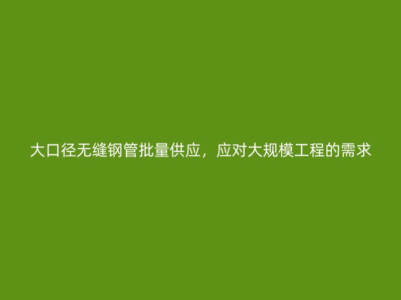 大口徑無縫鋼管批量供應，應對大規(guī)模工程的需求