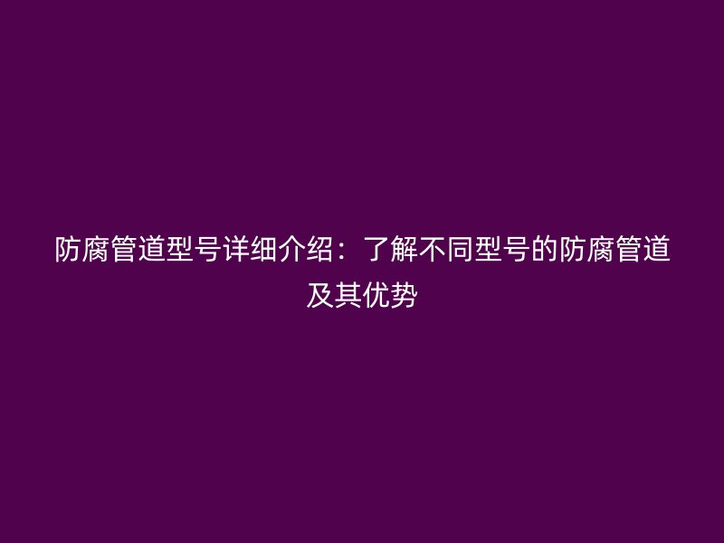 防腐管道型號(hào)詳細(xì)介紹：了解不同型號(hào)的防腐管道及其優(yōu)勢(shì)