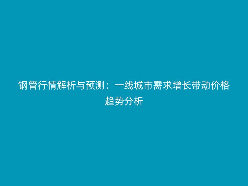 鋼管行情解析與預(yù)測：一線城市需求增長帶動價格趨勢分析