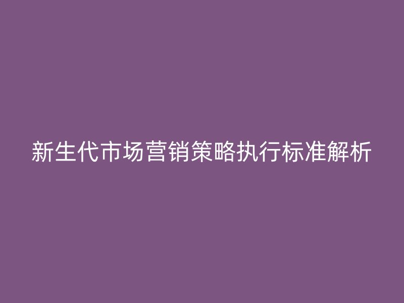 新生代市場營銷策略執(zhí)行標(biāo)準(zhǔn)解析
