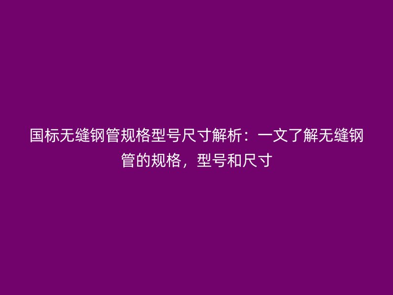 國標(biāo)無縫鋼管規(guī)格型號(hào)尺寸解析：一文了解無縫鋼管的規(guī)格，型號(hào)和尺寸