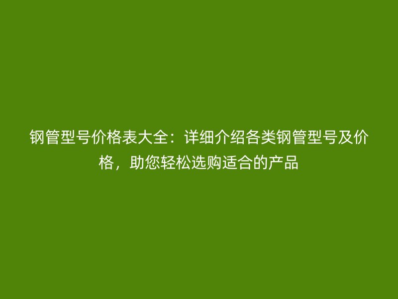 鋼管型號(hào)價(jià)格表大全：詳細(xì)介紹各類鋼管型號(hào)及價(jià)格，助您輕松選購(gòu)適合的產(chǎn)品