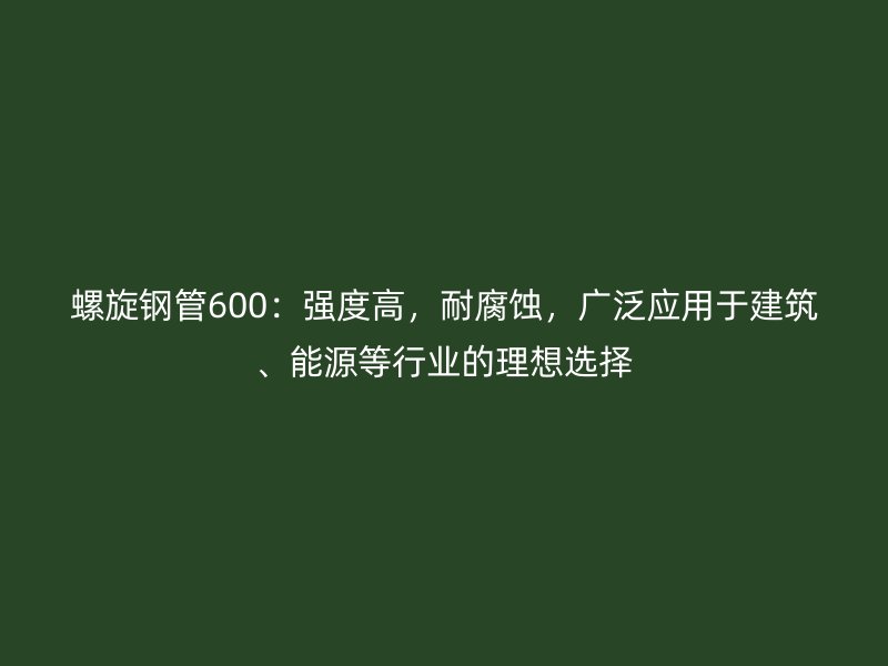 螺旋鋼管600：強度高，耐腐蝕，廣泛應(yīng)用于建筑、能源等行業(yè)的理想選擇