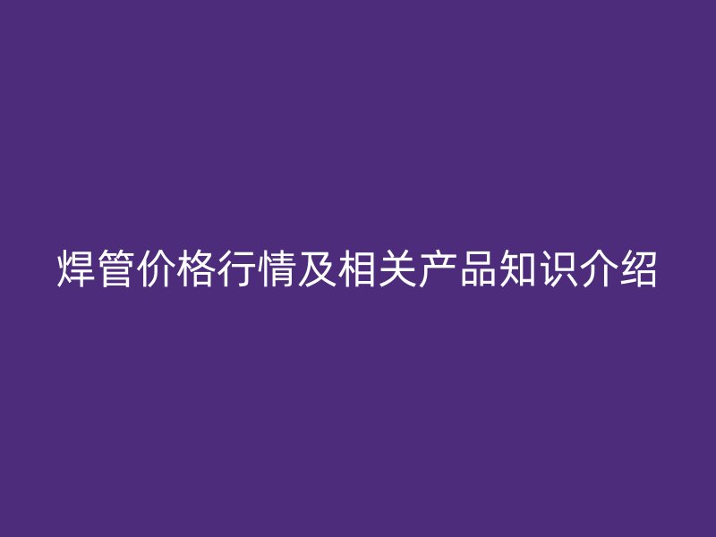 焊管價(jià)格行情及相關(guān)產(chǎn)品知識(shí)介紹