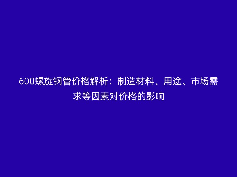 600螺旋鋼管價(jià)格解析：制造材料、用途、市場(chǎng)需求等因素對(duì)價(jià)格的影響
