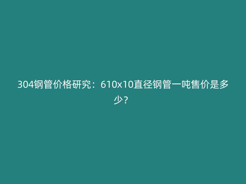 304鋼管價格研究：610x10直徑鋼管一噸售價是多少？