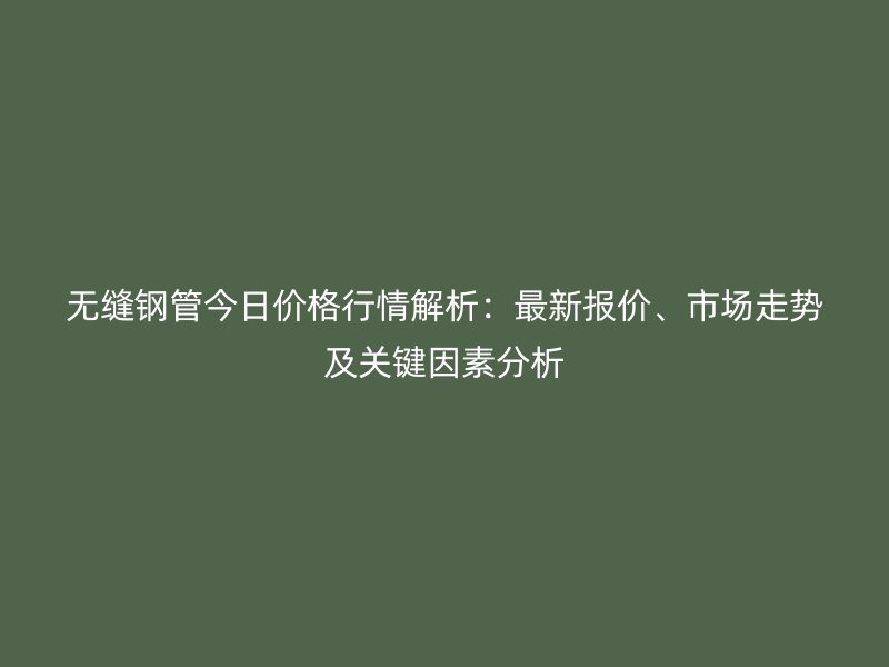 無縫鋼管今日價格行情解析：最新報價、市場走勢及關鍵因素分析