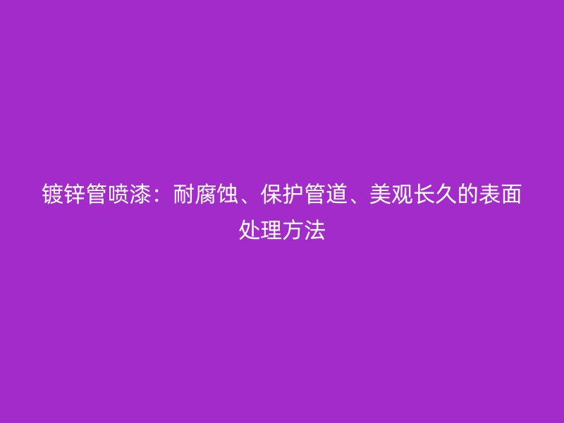 鍍鋅管噴漆：耐腐蝕、保護(hù)管道、美觀長(zhǎng)久的表面處理方法