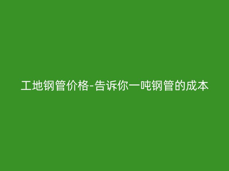 工地鋼管價(jià)格-告訴你一噸鋼管的成本
