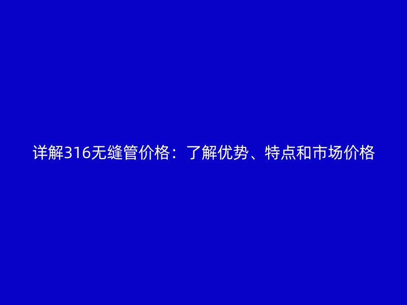 詳解316無縫管價格:了解優(yōu)勢、特點和市場價格