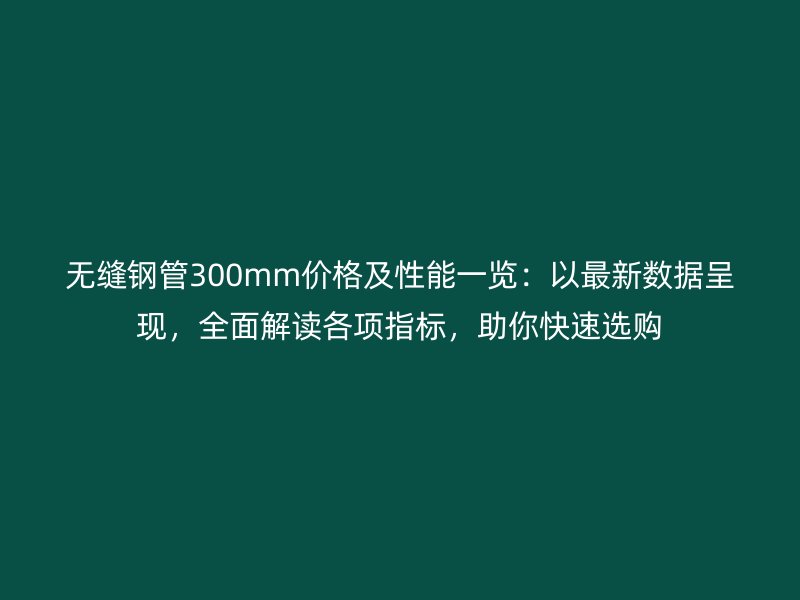 無縫鋼管300mm價格及性能一覽：以最新數據呈現，全面解讀各項指標，助你快速選購