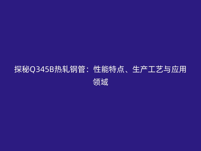 探秘Q345B熱軋鋼管：性能特點(diǎn)、生產(chǎn)工藝與應(yīng)用領(lǐng)域