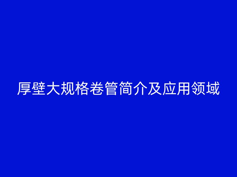 厚壁大規(guī)格卷管簡(jiǎn)介及應(yīng)用領(lǐng)域