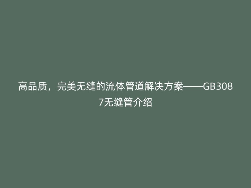 高品質(zhì)，完美無縫的流體管道解決方案——GB3087無縫管介紹