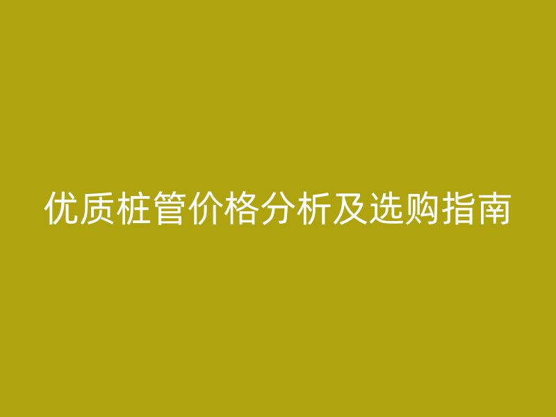優(yōu)質(zhì)樁管價(jià)格分析及選購指南