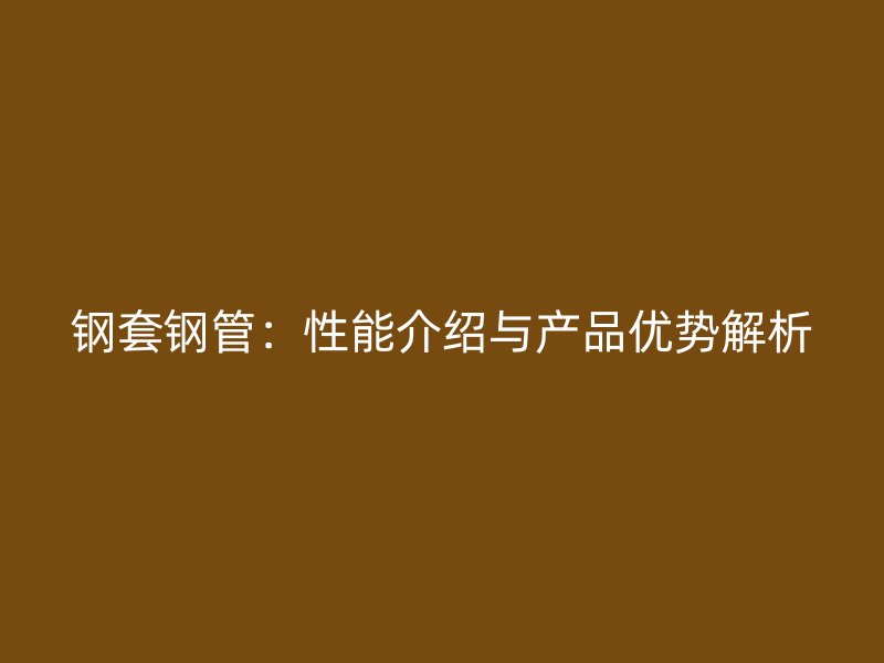 鋼套鋼管：性能介紹與產品優(yōu)勢解析