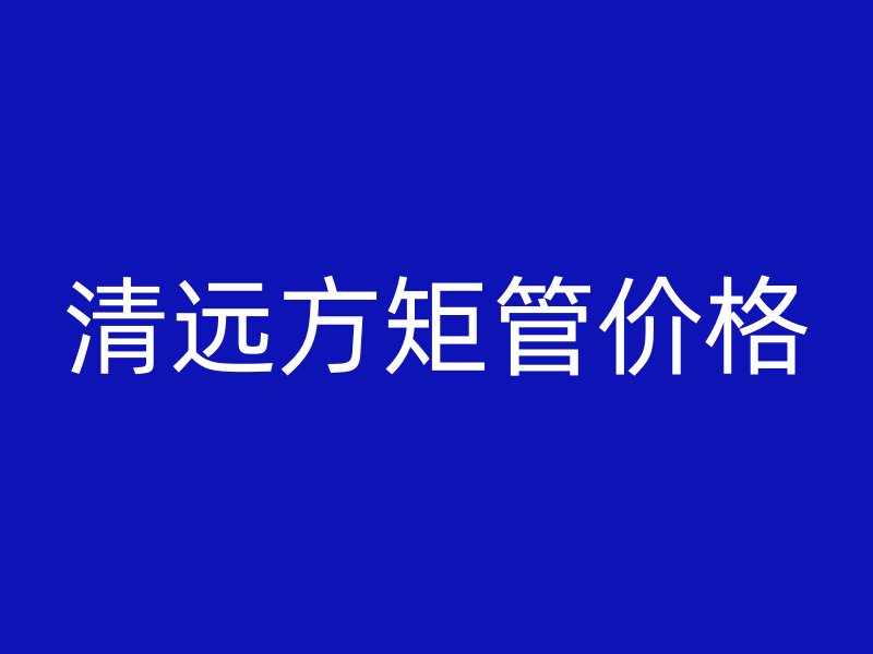 清遠方矩管價格