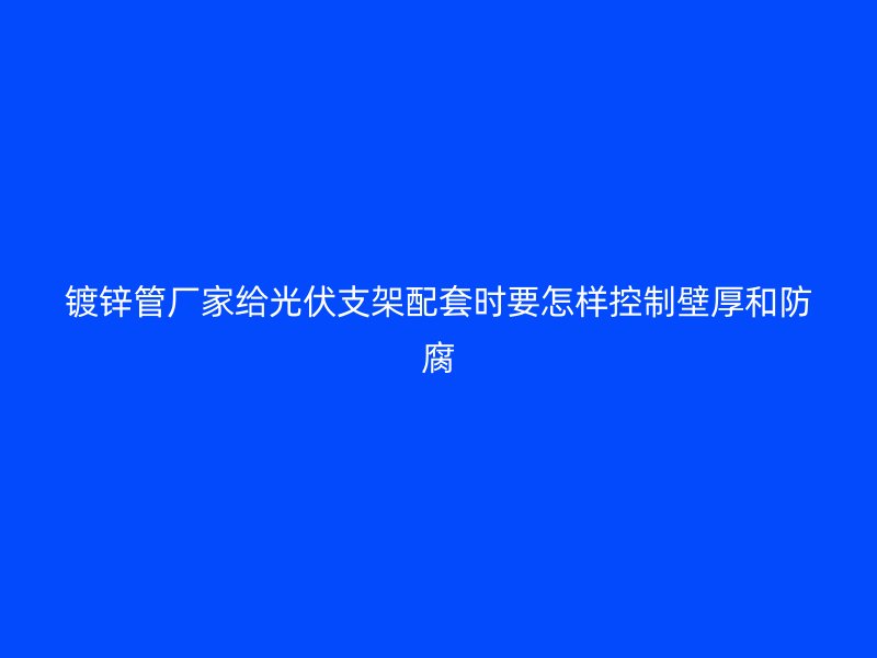 鍍鋅管廠家給光伏支架配套時(shí)要怎樣控制壁厚和防腐