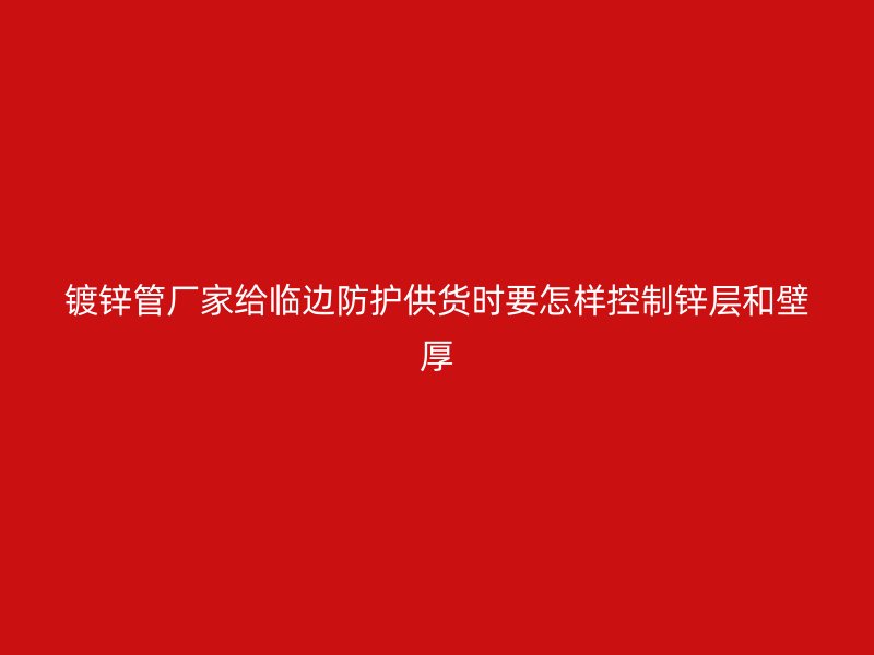鍍鋅管廠家給臨邊防護(hù)供貨時要怎樣控制鋅層和壁厚