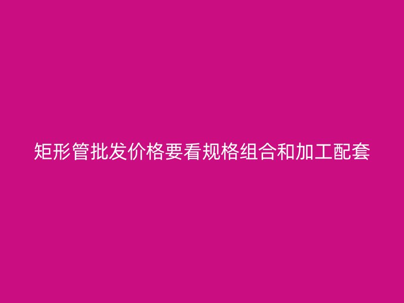 矩形管批發(fā)價格要看規(guī)格組合和加工配套