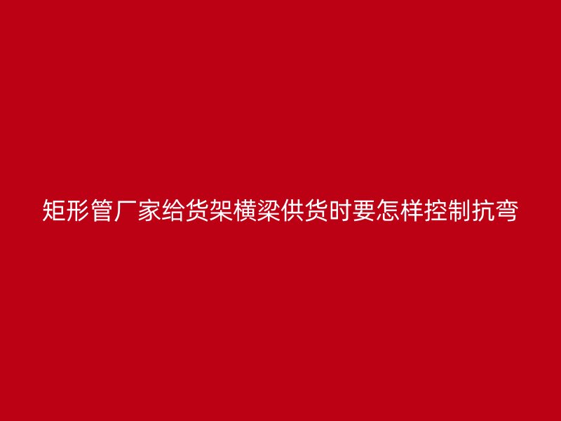 矩形管廠家給貨架橫梁供貨時(shí)要怎樣控制抗彎