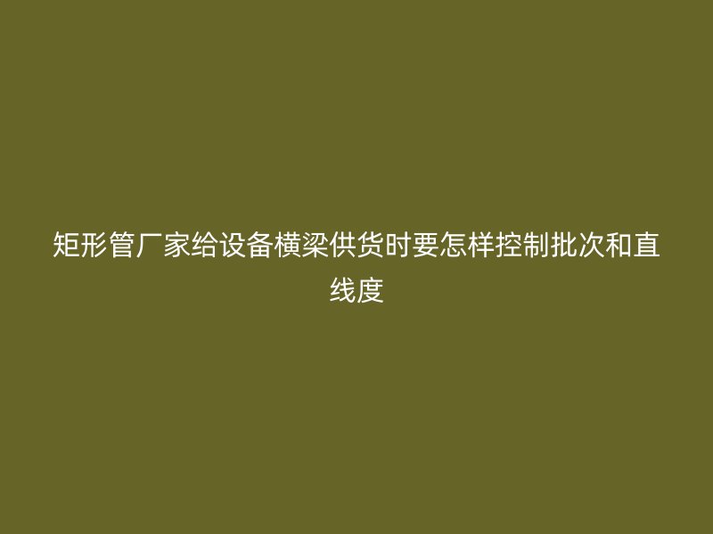 矩形管廠家給設(shè)備橫梁供貨時(shí)要怎樣控制批次和直線度