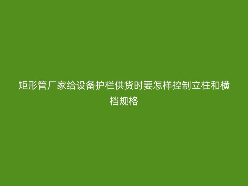 矩形管廠家給設(shè)備護(hù)欄供貨時(shí)要怎樣控制立柱和橫檔規(guī)格
