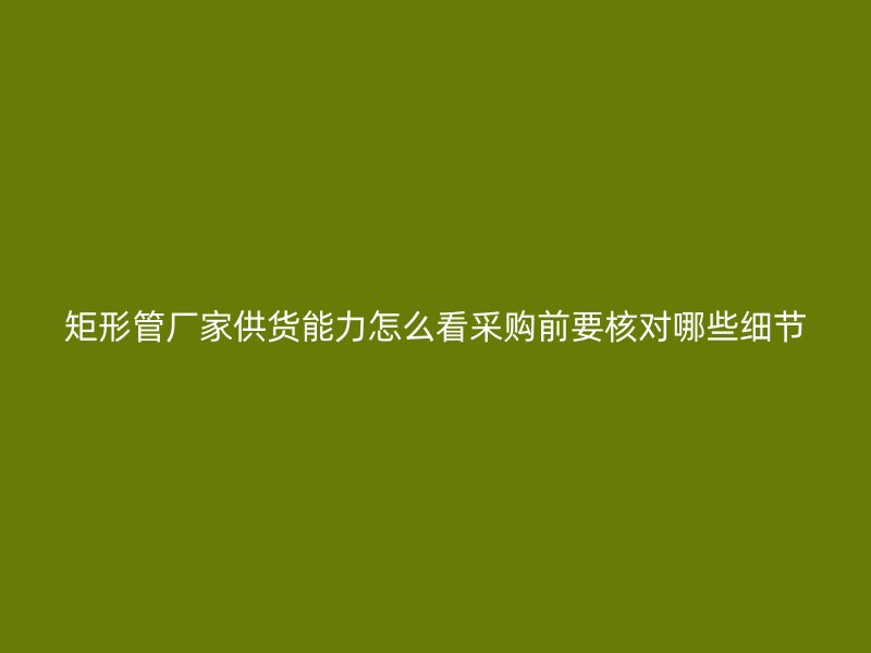 矩形管廠家供貨能力怎么看采購前要核對哪些細(xì)節(jié)