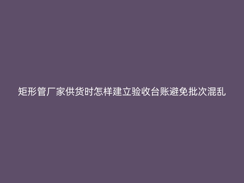 矩形管廠家供貨時(shí)怎樣建立驗(yàn)收臺賬避免批次混亂