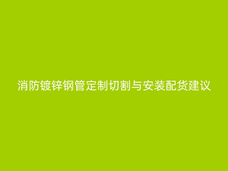 消防鍍鋅鋼管定制切割與安裝配貨建議