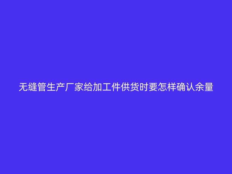無縫管生產(chǎn)廠家給加工件供貨時(shí)要怎樣確認(rèn)余量