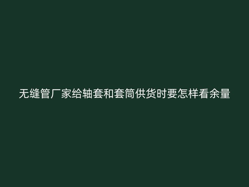 無縫管廠家給軸套和套筒供貨時(shí)要怎樣看余量