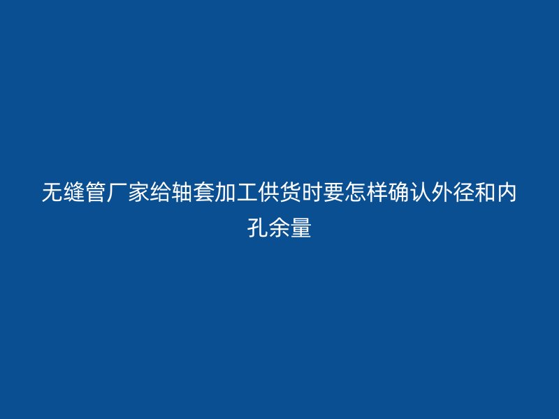 無縫管廠家給軸套加工供貨時要怎樣確認外徑和內(nèi)孔余量