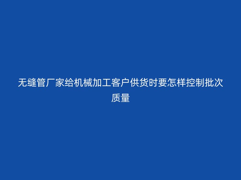 無縫管廠家給機(jī)械加工客戶供貨時(shí)要怎樣控制批次質(zhì)量