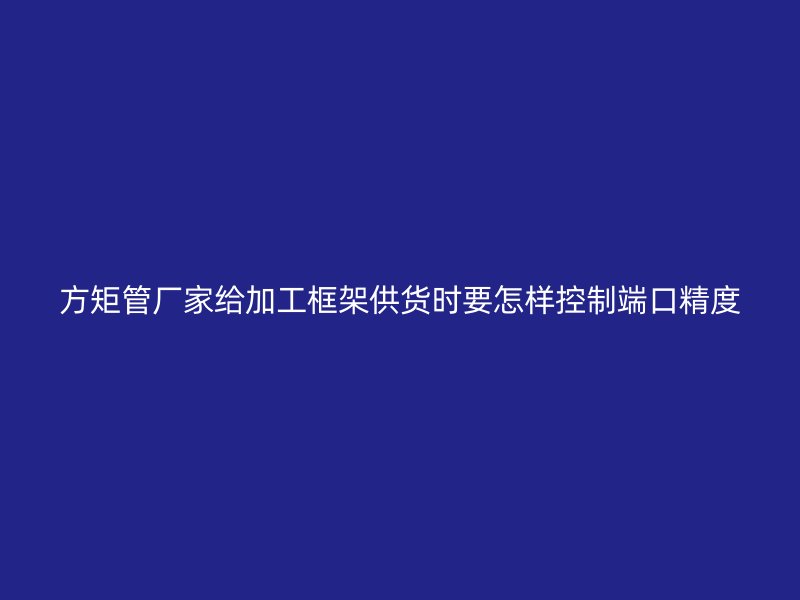 方矩管廠家給加工框架供貨時(shí)要怎樣控制端口精度