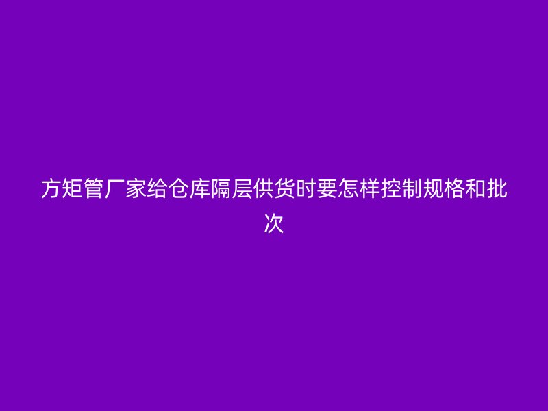 方矩管廠家給倉(cāng)庫(kù)隔層供貨時(shí)要怎樣控制規(guī)格和批次
