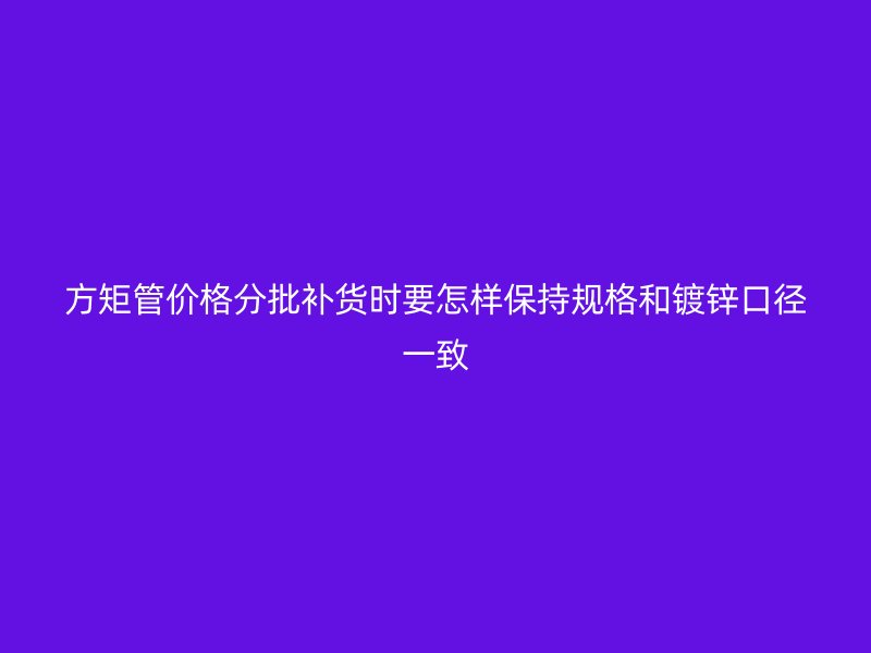 方矩管價格分批補貨時要怎樣保持規(guī)格和鍍鋅口徑一致