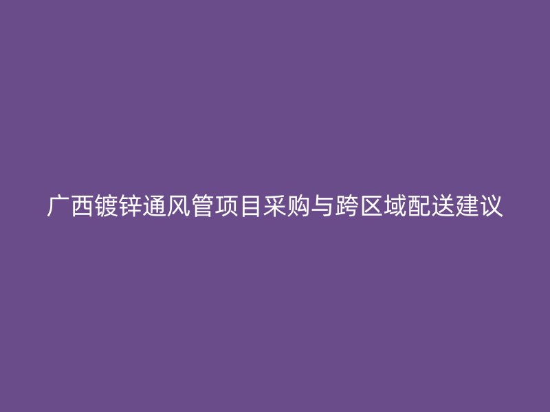 廣西鍍鋅通風(fēng)管項(xiàng)目采購與跨區(qū)域配送建議