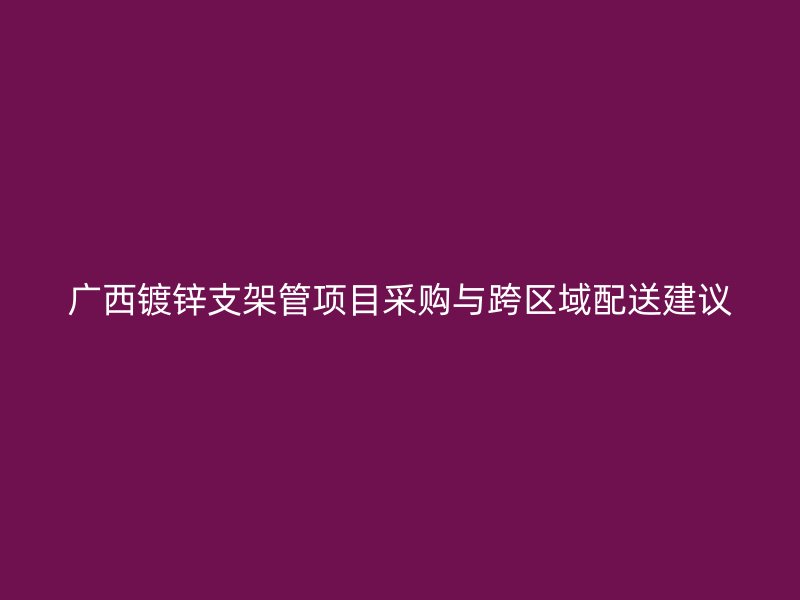 廣西鍍鋅支架管項(xiàng)目采購與跨區(qū)域配送建議