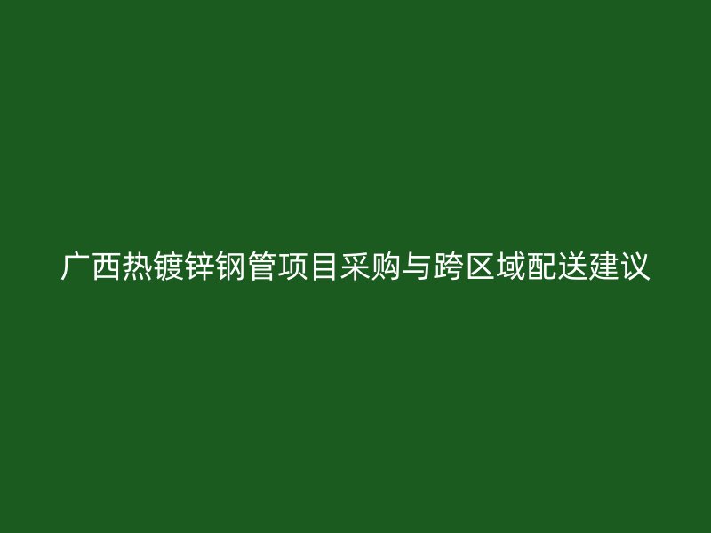 廣西熱鍍鋅鋼管項目采購與跨區(qū)域配送建議