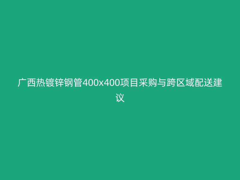 廣西熱鍍鋅鋼管400x400項目采購與跨區(qū)域配送建議
