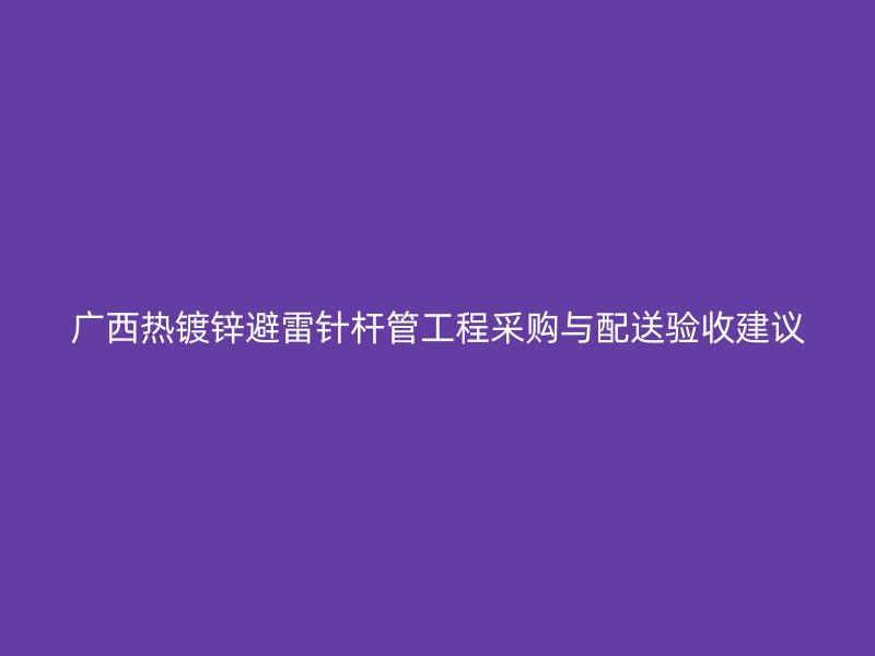 廣西熱鍍鋅避雷針桿管工程采購(gòu)與配送驗(yàn)收建議
